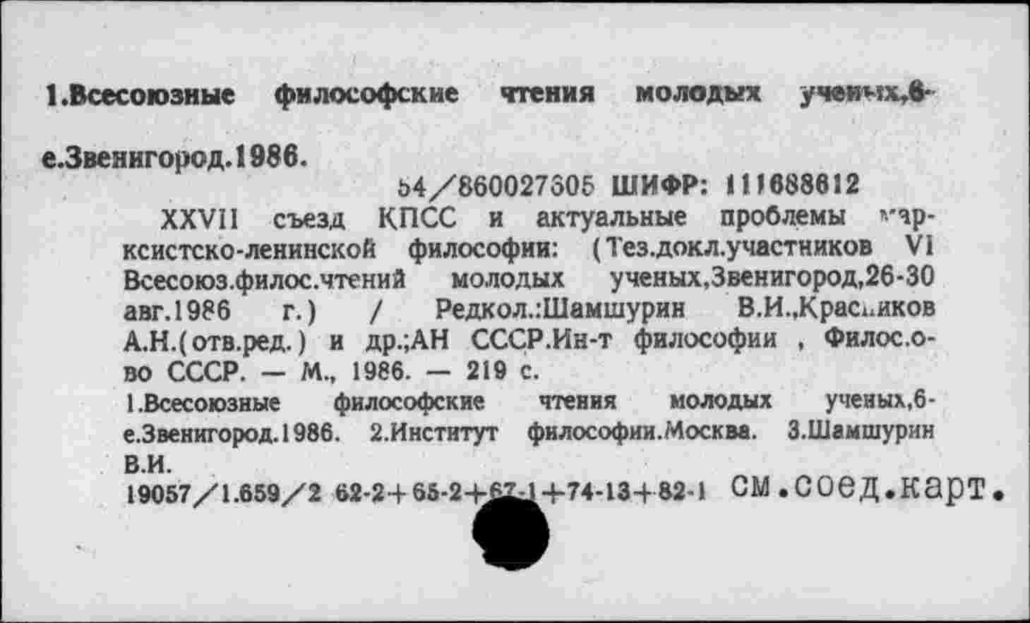 ﻿1.Всесоюзные философские чтения молодых учвимх,в-
е.Звенигород. 1986.
54/860027306 ШИФР: 111688612
XXVII съезд КПСС и актуальные проблемы *'чр-ксистско-ленинской философии: (Тез.докл.участников VI Всесоюз.филос.чтений молодых ученых,Звенигород,26-30 авг.1986 г.) / Редкол.:Шамшурин В.И.,Красников А.Н.(отв.ред.) и др.;АН СССР.Ин-т философии , Филос.о-во СССР. - М., 1986. — 219 с.
1.Всесоюзные философские чтения молодых ученых,6-е.Звенигород.1986. 2.Институт философии.Москва. З.Шамшурин
В.И.
19057/1.659/2 62-24-65-2+6^+74-13+82-1 СМ.СОеД.КЭрТ